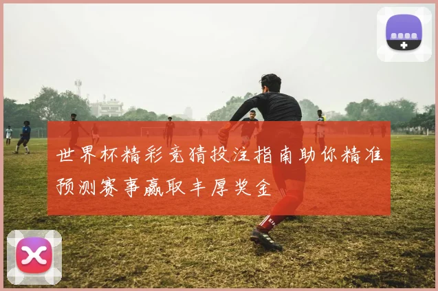 世界杯精彩竞猜投注指南助你精准预测赛事赢取丰厚奖金