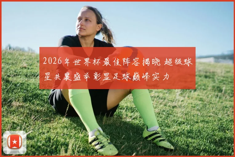 2026年世界杯最佳阵容揭晓 超级球星共襄盛举彰显足球巅峰实力