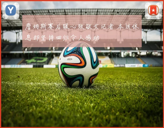 詹姆斯赛后暖心致敬女记者 本该休息却坚持回归令人感动