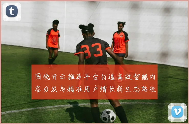 围绕开云推荐平台打造高效智能内容分发与精准用户增长新生态路径