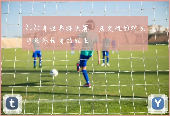 2026年世界杯决赛：历史性的对决与足球传奇的诞生