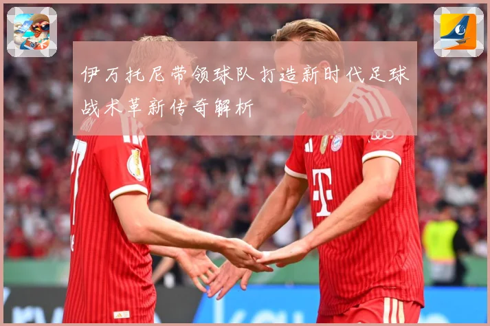 伊万托尼带领球队打造新时代足球战术革新传奇解析