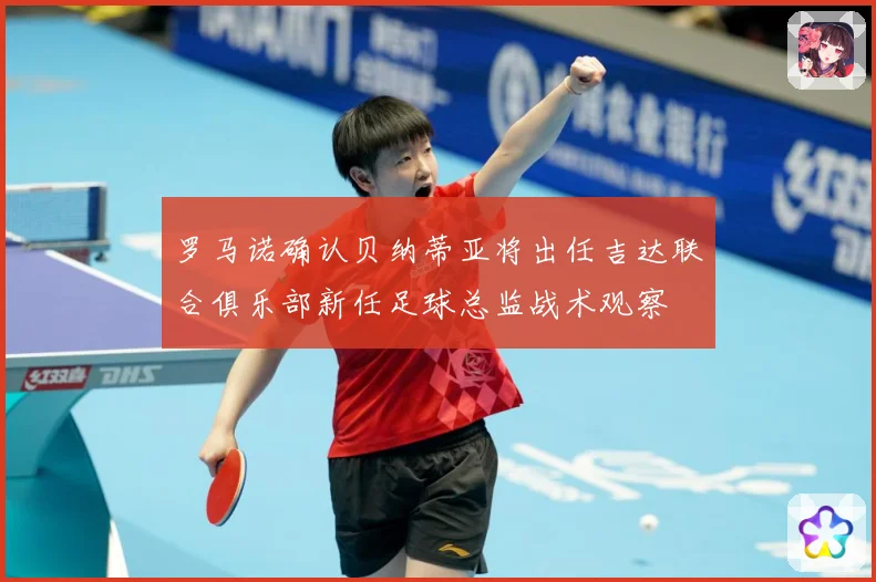 罗马诺确认贝纳蒂亚将出任吉达联合俱乐部新任足球总监战术观察