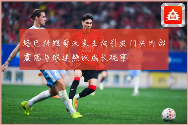 塔巴科维奇未来去向引发门兴内部震荡与球迷热议成长观察