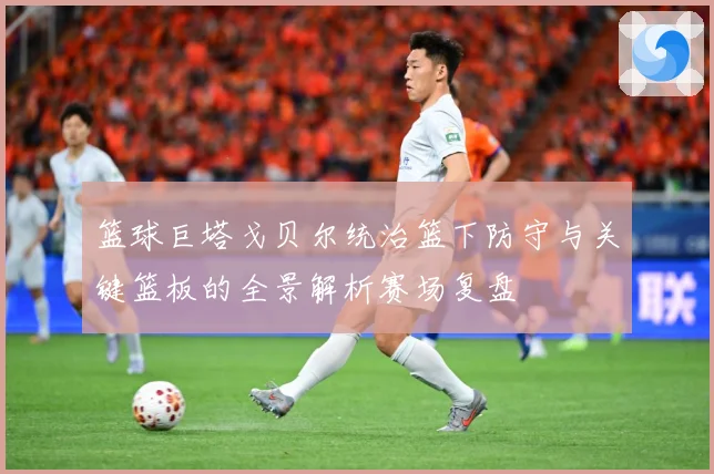 篮球巨塔戈贝尔统治篮下防守与关键篮板的全景解析赛场复盘