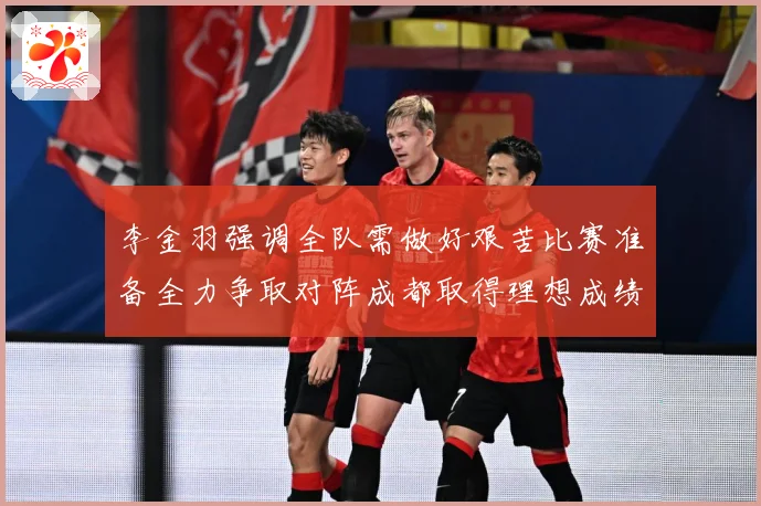 李金羽强调全队需做好艰苦比赛准备全力争取对阵成都取得理想成绩战术观察