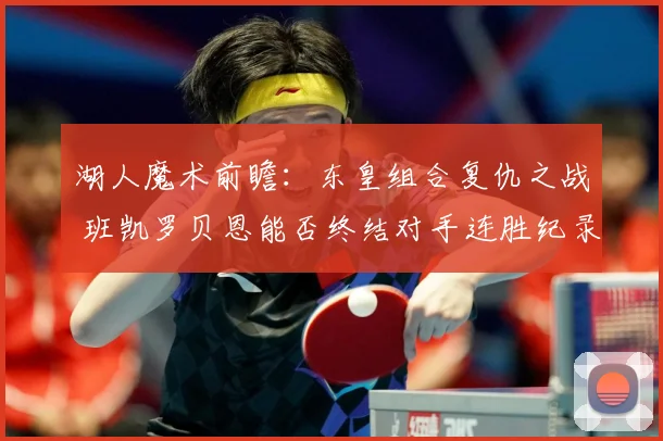 湖人魔术前瞻：东皇组合复仇之战 班凯罗贝恩能否终结对手连胜纪录