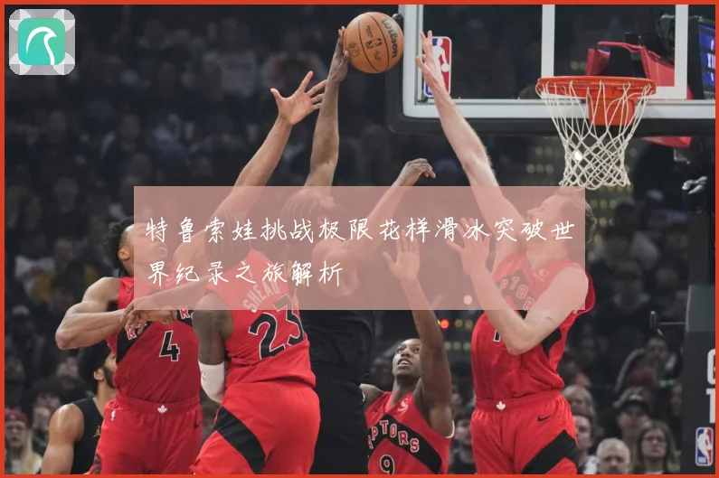 特鲁索娃挑战极限花样滑冰突破世界纪录之旅解析