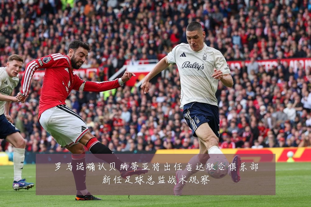 罗马诺确认贝纳蒂亚将出任吉达联合俱乐部新任足球总监战术观察